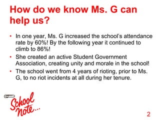 How do we know Ms. G can help us? In one year, Ms. G increased the school’s attendance rate by 60%! By the following year it continued to climb to 86%! She created an active Student Government Association, creating unity and morale in the school! The school went from 4 years of rioting, prior to Ms. G, to no riot incidents at all during her tenure. 2 