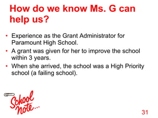 Experience as the Grant Administrator for Paramount High School.  A grant was given for her to improve the school within 3 years.  When she arrived, the school was a High Priority school (a failing school). How do we know Ms. G can help us? 
