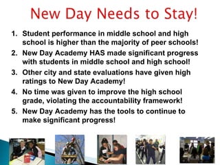 Student performance in middle school and high school is higher than the majority of peer schools! New Day Academy HAS made significant progress with students in middle school and high school! Other city and state evaluations have given high ratings to New Day Academy! No time was given to improve the high school grade, violating the accountability framework! New Day Academy has the tools to continue to make significant progress!  