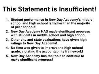 This Statement is Insufficient! Student performance in New Day Academy’s middle school and high school is higher than the majority of peer schools! New Day Academy HAS made significant progress with students in middle school and high school! Other city and state evaluations have given high ratings to New Day Academy! No time was given to improve the high school grade, violating the accountability framework! New Day Academy has the tools to continue to make significant progress!  