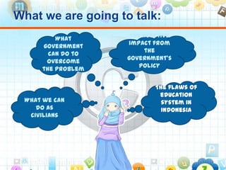 What we are going to talk:
The flaws of
education
system in
Indonesia
The negative
impact from
the
government’s
policy
What
government
can do to
overcome
the problem
What we can
do as
civilians
 