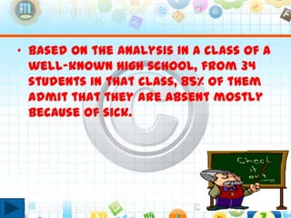 • Based on the analysis in a class of a
well-known high school, from 34
students in that class, 85% of them
admit that they are absent mostly
because of sick.
 