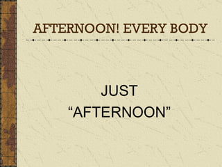 AFTERNOON! EVERY BODY JUST “ AFTERNOON” 