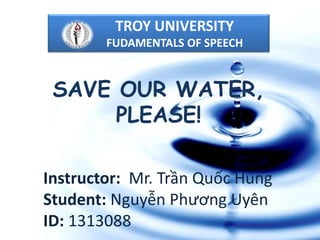 SAVE OUR WATER,
PLEASE!
Instructor: Mr. Trần Quốc Hùng
Student: Nguyễn Phương Uyên
ID: 1313088
TROY UNIVERSITY
FUDAMENTALS OF SPEECH
 
