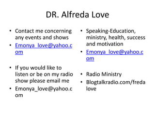 DR. Alfreda Love 
• Contact me concerning 
any events and shows 
• Emonya_love@yahoo.c 
om 
• If you would like to 
listen or be on my radio 
show please email me 
• Emonya_love@yahoo.c 
om 
• Speaking-Education, 
ministry, health, success 
and motivation 
• Emonya_love@yahoo.c 
om 
• Radio Ministry 
• Blogtalkradio.com/freda 
love 
 
