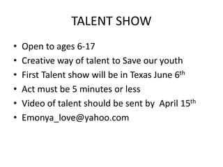 TALENT SHOW 
• Open to ages 6-17 
• Creative way of talent to Save our youth 
• First Talent show will be in Texas June 6th 
• Act must be 5 minutes or less 
• Video of talent should be sent by April 15th 
• Emonya_love@yahoo.com 
 