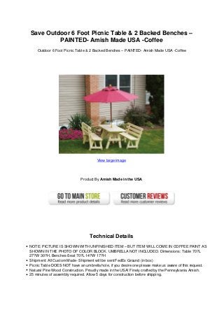 Save Outdoor 6 Foot Picnic Table & 2 Backed Benches –
PAINTED- Amish Made USA -Coffee
Outdoor 6 Foot Picnic Table & 2 Backed Benches – PAINTED- Amish Made USA -Coffee
View large image
Product By Amish Made in the USA
Technical Details
NOTE: PICTURE IS SHOWN WITH UNFINISHED ITEM – BUT ITEM WILL COME IN COFFEE PAINT AS
SHOWN IN THE PHOTO OF COLOR BLOCK. UMBRELLA NOT INCLUDED. Dimensions: Table 70?L
27?W 30?H, Benches-Seat 70?L 14?W 17?H
Shipment: All Custom Made- Shipment will be sent FedEx Ground (in box)
Picnic Table DOES NOT have an umbrella hole, if you desire one please make us aware of this request.
Natural Pine Wood Construction. Proudly made in the USA! Finely crafted by the Pennsylvania Amish.
25 minutes of assembly required. Allow 5 days for construction before shipping.
 