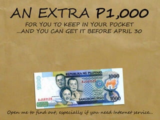 AN EXTRA P1,000
        FOR YOU TO KEEP IN YOUR POCKET
    ...AND YOU CAN GET IT BEFORE APRIL 30




Open me to find out, especially if you need Internet service...
 