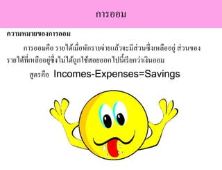 การออม
ความหมายของการออม
การออมคือ รายได้เมื่อหักรายจ่ายแล้วจะมีส่วนซึ่งเหลืออยู่ ส่วนของ
รายได้ที่เหลืออยู่ซึ่งไม่ได้ถูกใช้สอยออกไปนี้เรียกว่าเงินออม
สูตรคือ Incomes-Expenses=Savings
 