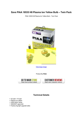 Save PIAA 18535 H8 Plasma Ion Yellow Bulb – Twin Pack
                      PIAA 18535 H8 Plasma Ion Yellow Bulb – Twin Pack




                                     View large image




                                      Product By PIAA




                                  Technical Details
35 watt = 70 watt
Plasma ion yellow
2500 Kelvin rating
SAE/DOT approved
Factory fog light upgrade bulbs
 