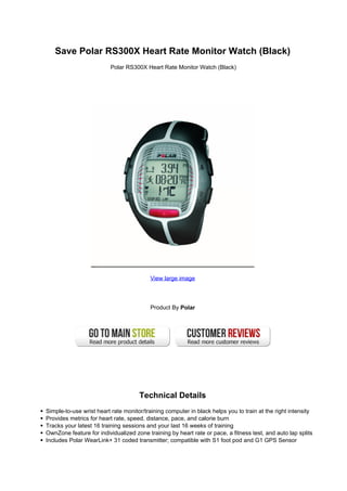 Save Polar RS300X Heart Rate Monitor Watch (Black)
                         Polar RS300X Heart Rate Monitor Watch (Black)




                                         View large image




                                         Product By Polar




                                     Technical Details
Simple-to-use wrist heart rate monitor/training computer in black helps you to train at the right intensity
Provides metrics for heart rate, speed, distance, pace, and calorie burn
Tracks your latest 16 training sessions and your last 16 weeks of training
OwnZone feature for individualized zone training by heart rate or pace, a fitness test, and auto lap splits
Includes Polar WearLink+ 31 coded transmitter; compatible with S1 foot pod and G1 GPS Sensor
 