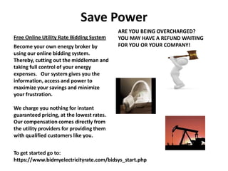 Save Power
                                           ARE YOU BEING OVERCHARGED?
Free Online Utility Rate Bidding System    YOU MAY HAVE A REFUND WAITING
Become your own energy broker by           FOR YOU OR YOUR COMPANY!
using our online bidding system.
Thereby, cutting out the middleman and
taking full control of your energy
expenses. Our system gives you the
information, access and power to
maximize your savings and minimize
your frustration.

We charge you nothing for instant
guaranteed pricing, at the lowest rates.
Our compensation comes directly from
the utility providers for providing them
with qualified customers like you.


To get started go to:
https://www.bidmyelectricityrate.com/bidsys_start.php
 