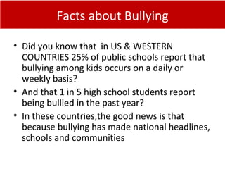 Facts about Bullying
• Did you know that in US & WESTERN
COUNTRIES 25% of public schools report that
bullying among kids occurs on a daily or
weekly basis?
• And that 1 in 5 high school students report
being bullied in the past year?
• In these countries,the good news is that
because bullying has made national headlines,
schools and communities
 
