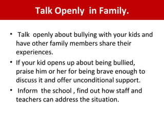 Talk Openly in Family.
•  Talk  openly about bullying with your kids and 
have other family members share their 
experiences. 
• If your kid opens up about being bullied, 
praise him or her for being brave enough to 
discuss it and offer unconditional support.
•  Inform  the school , find out how staff and 
teachers can address the situation.
 