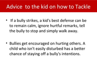 Advice to the kid on how to Tackle
• If a bully strikes, a kid's best defense can be
to remain calm, ignore hurtful remarks, tell
the bully to stop and simply walk away.
• Bullies get encouraged on hurting others. A
child who isn't easily disturbed has a better
chance of staying off a bully's intentions.
 