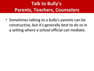 Talk to Bully’s
Parents, Teachers, Counselors
• Sometimes talking to a bully's parents can be
constructive, but it's generally best to do so in
a setting where a school official can mediate.
 