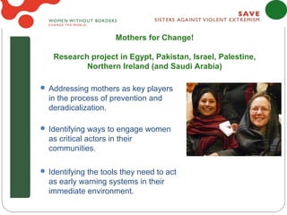 Mothers for Change!

   Research project in Egypt, Pakistan, Israel, Palestine,
           Northern Ireland (and Saudi Arabia)

 Addressing mothers as key players
  in the process of prevention and
  deradicalization.

 Identifying ways to engage women
  as critical actors in their
  communities.

 Identifying the tools they need to act
  as early warning systems in their
  immediate environment.
 