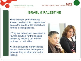 ISRAEL & PALESTINE

•Robi Damelin and Siham Abu
Awwad reached out to one another
across the divide of the conflict and
formed a strong alliance.

• They are determined to achieve a
‘human solution’ for the ongoing
conflict by reaching out to other
mothers on both sides.

•It’s not enough to merely include
women and mothers in the peace
process; they must be among the
leaders.
 