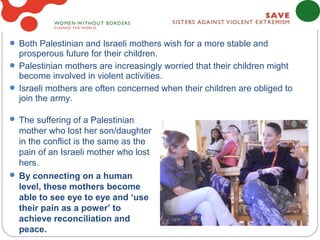  Both Palestinian and Israeli mothers wish for a more stable and
  prosperous future for their children.
 Palestinian mothers are increasingly worried that their children might
  become involved in violent activities.
 Israeli mothers are often concerned when their children are obliged to
  join the army.

 The suffering of a Palestinian
  mother who lost her son/daughter
  in the conflict is the same as the
  pain of an Israeli mother who lost
  hers.
 By connecting on a human
  level, these mothers become
  able to see eye to eye and ‘use
  their pain as a power’ to
  achieve reconciliation and
  peace.
 