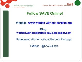 Follow SAVE Online!

Website: www.women-without-borders.org

               Blog:
womenwithoutborders-save.blogspot.com

Facebook: Women without Borders Fanpage

         Twitter : @SAVEalerts
 