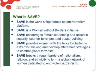 What is SAVE?
 SAVE is the world‘s first female counterterrorism
    platform.
   SAVE is a Women without Borders initiative.
   SAVE encourages female leadership and action in
    security, counter-terrorism, and peace-building.
   SAVE provides women with the tools to challenge
    extremist thinking and develop alternative strategies
    to combat global terrorism.
   SAVE breaks through barriers of nationalism,
    religion, and ethnicity to form a global network of
    women dedicated to end violent extremism.
 