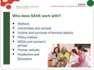 Who does SAVE work with?

 Mothers
 Universities and schools
 Victims and survivors of terrorist attacks
 Policy-makers
 NGOs and women’s
  groups
 Former radicals
 Academics and
  Educators
 