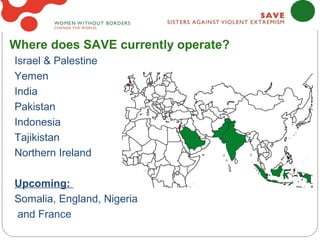 Where does SAVE currently operate?
Israel & Palestine
Yemen
India
Pakistan
Indonesia
Tajikistan
Northern Ireland

Upcoming:
Somalia, England, Nigeria
and France
 