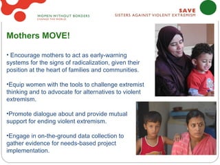 Mothers MOVE!

• Encourage mothers to act as early-warning
systems for the signs of radicalization, given their
position at the heart of families and communities.

•Equip women with the tools to challenge extremist
thinking and to advocate for alternatives to violent
extremism.

•Promote dialogue about and provide mutual
support for ending violent extremism.

•Engage in on-the-ground data collection to
gather evidence for needs-based project
implementation.
 