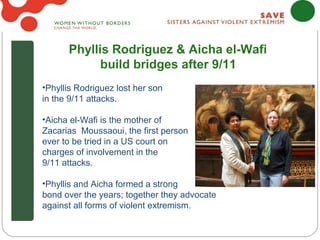 Phyllis Rodriguez & Aicha el-Wafi
            build bridges after 9/11
•Phyllis Rodriguez lost her son
in the 9/11 attacks.

•Aicha el-Wafi is the mother of
Zacarias Moussaoui, the first person
ever to be tried in a US court on
charges of involvement in the
9/11 attacks.

•Phyllis and Aicha formed a strong
bond over the years; together they advocate
against all forms of violent extremism.
 