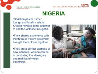 NIGERIA
•Christian pastor Esther
Ibanga and Muslim scholar
Khadija Hawaja came together
to end the violence in Nigeria.

•Their shared experience with
the threat of violent extremism
brought them closer together.

•They are a perfect example of
how influential women can be
in combating the ideologies
and realities of violent
extremism.
 