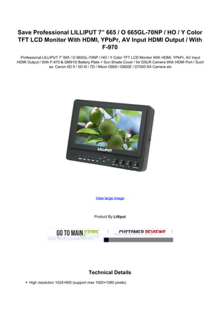 Save Professional LILLIPUT 7” 665 / O 665GL-70NP / HO / Y Color
TFT LCD Monitor With HDMI, YPbPr, AV Input HDMI Output / With
                            F-970
 Professional LILLIPUT 7” 665 / O 665GL-70NP / HO / Y Color TFT LCD Monitor With HDMI, YPbPr, AV Input
HDMI Output / With F-970 & QM91D Battery Plate + Sun Shade Cover / for DSLR Camera With HDMI Port / Such
                  as: Canon 5D II / 5D III / 7D / Nikon D800 / D800E / D7000 D4 Camera etc




                                            View large image




                                           Product By Lilliput




                                        Technical Details
      High resolution 1024×600 (support max 1920×1080 pixels).
 