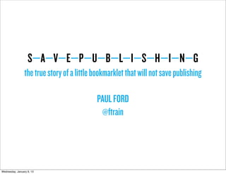 S—A—V—E—P—U—B—L—I—S—H—I—N—G
                 the true story of a little bookmarklet that will not save publishing

                                            PAUL FORD
                                             @ftrain




Wednesday, January 9, 13
 