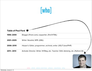 [who]

           Table of Paul Ford
           1996–2000       Blogger (Ftrain.com), copywriter. (Perl/HTML)

           2001–2005       Writer: Novelist, NPR. (XML)

           2006–2010       Harper’s: Editor, programmer, archivist, writer. (XSLT/Java/PHP)

           2011– 2013      Activate: Director. Writer: NYMag, etc. Teacher: SVA. Advising, etc. (Python/JS)




                                 who · what · when and how · where · reactions · why
Wednesday, January 9, 13
 