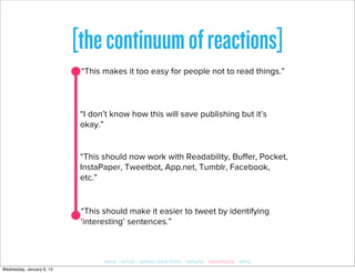 [the continuum of reactions]
                            “This makes it too easy for people not to read things.”



                            “I don’t know how this will save publishing but it’s
                            okay.”


                            “This should now work with Readability, Buﬀer, Pocket,
                            InstaPaper, Tweetbot, App.net, Tumblr, Facebook,
                            etc.”


                            “This should make it easier to tweet by identifying
                            ‘interesting’ sentences.”



                                  who · what · when and how · where · reactions · why
Wednesday, January 9, 13
 