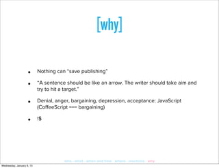 [why]

                    •      Nothing can “save publishing”

                    •      “A sentence should be like an arrow. The writer should take aim and
                           try to hit a target.”

                    •      Denial, anger, bargaining, depression, acceptance: JavaScript
                           (CoﬀeeScript === bargaining)

                    •      !$




                                      who · what · when and how · where · reactions · why
Wednesday, January 9, 13
 