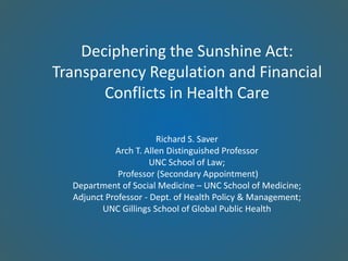 Deciphering the Sunshine Act:
Transparency Regulation and Financial
Conflicts in Health Care
Richard S. Saver
Arch T. Allen Distinguished Professor
UNC School of Law;
Professor (Secondary Appointment)
Department of Social Medicine – UNC School of Medicine;
Adjunct Professor - Dept. of Health Policy & Management;
UNC Gillings School of Global Public Health
 