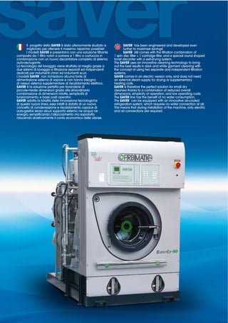 Il progetto della SAVER è stato ulteriormente studiato e          SAVER has been engineered and developed even
      migliorato per ottenere il massimo risparmio possibile!           further to maximize savings!
      I modelli SAVER si presentano con una soluzione filtrante         SAVER still comes with the filtration combination of

combinazione con un nuovo decantatore completo di sistema         tonsil decanter with a self-drying system.
auto-asciugante.                                                  The SAVER uses an innovative cleaning technology to bring
La tecnologia del lavaggio viene sfruttata al meglio grazie a     out the best results in dark and white garment cleaning with
due sistemi di lavaggio e filtrazione separati ed indipendenti    the concept of using two separate and independent filtration
dedicati per indumenti chiari ed indumenti scuri.                 systems.
I modelli SAVER non richiedono alcuna fonte di                    SAVER comes in an electric version only, and does not need
alimentazione esterna di vapore e non hanno bisogno               an external steam supply for drying or supplementary
di nessun sistema supplementare di riscaldamento elettrico.       heating coils.
SAVER è la soluzione perfetta per lavanderie di                   SAVER is therefore the perfect solution for small dry
piccole-medie dimensioni grazie alla straordinaria                cleaners thanks to a combination of reduced overall
combinazione di dimensioni ridotte, semplicità di                 dimensions, simplicity of operation, and low operating costs.
funzionamento, e bassi costi operativi.                           The SAVER line has the benefit of no water consumption.
SAVER adotta la totalità delle innovazione tecnologiche           The SAVER can be equipped with an innovative air-cooled
di questa nuova linea, essa infatti è dotata di un nuovo          refrigeration system, which requires no water connection at all.
concetto di condensazione e riscaldamento capace di               This means that during installation of the machine, only electric
auto-gestirsi senza alcun supporto esterno, ne acqua ne           and air connections are required.
energia, semplificando l’allacciamento ma sopratutto
riducendo drasticamente il conto economico delle utenze.
 