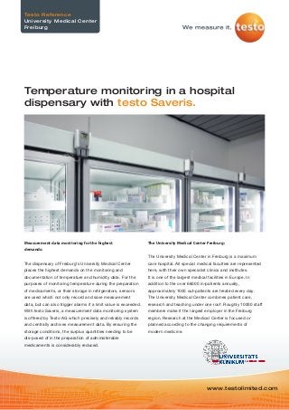 Measurement data monitoring for the highest
demands:
The dispensary of Freiburg‘s University Medical Center
places the highest demands on the monitoring and
documentation of temperature and humidity data. For the
purposes of monitoring temperature during the preparation
of medicaments, or their storage in refrigerators, sensors
are used which not only record and save measurement
data, but can also trigger alarms if a limit value is exceeded.
With testo Saveris, a measurement data monitoring system
is offered by Testo AG which precisely and reliably records
and centrally archives measurement data. By ensuring the
storage conditions, the surplus quantities needing to be
dis-posed of in the preparation of administerable
medicaments is considerably reduced.
The University Medical Center Freiburg:
The University Medical Center in Freiburg is a maximum
care hospital. All special medical faculties are represented
here, with their own specialist clinics and institutes.
It is one of the largest medical facilities in Europe. In
addition to the over 66000 in-patients annually,
approximately 1000 out-patients are treated every day.
The University Medical Center combines patient care,
research and teaching under one roof. Roughly 10000 staff
members make it the largest employer in the Freiburg
region. Research at the Medical Center is focused or
planned according to the changing requirements of
modern medicine.
www.testolimited.com
Temperature monitoring in a hospital
dispensary with testo Saveris.
Testo Reference
University Medical Center
Freiburg
 