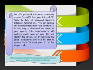 WeofferyouquicksolutiontocompletelyremoveSaverONfromyourinfectedPC. WiththehelpofadvancedSaverONInfectionRemovalToolyoucanremovethisharmfulthreatfromyourcomputer.Itisveryeasytodownloadandinstallinyoursystem.AfterinstallationitwillperformquickscanofyourPCandidentifythethreats.JustbyfollowingthegiveninstructionsyouwillbeabletoremoveSaverONfromyourPCinfewsimpleclicks. 
http://www.pcinfectionremoval.com/remove-saveron-complete- guidelines-to-delete-saveron-from-windows-pc  