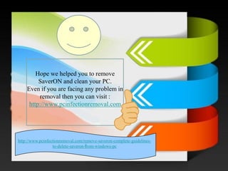 / 
Hope we helped you to remove SaverONand clean your PC. 
Even if you are facing any problem in removal then you can visit : http://www.pcinfectionremoval.com 
http://www.pcinfectionremoval.com/remove-saveron-complete-guidelines- to-delete-saveron-from-windows-pc 