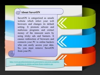 / About SaverON 
SaverONiscategorizedasunsafewebsitewhichinfectyourwebbrowsersandchangesitsdefaultsetting.Itpromoteadwareandmaliciousprogramsandextractmoneyoftheinnocentusersbyusingtrickyadsandbanners.ItcausesredirectionofbrowsersandconnectsyourPCtoonlinehackerswhocaneasilyaccessyourdata. So,youmustremoveSaverONfromyourPC. 
http://www.pcinfectionremoval.com/remove-saveron-complete- guidelines-to-delete-saveron-from-windows-pc  
