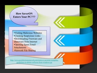 / 
How SaverONEnters Your PC??? 
•Visiting Malicious Websites 
•Clicking Suspicious Links 
•Downloading Freeware and shareware from Internet 
•Opening Spam Email Attachments 
•Network File Sharing 
http://www.pcinfectionremoval.com/remove-saveron-complete- guidelines-to-delete-saveron-from-windows-pc  