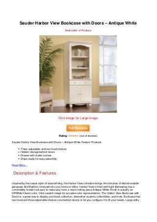 Sauder Harbor View Bookcase with Doors – Antique White
                                               Best seller of Produce




                                         Click image for Large Image




                                         Rating:           (out of reviews)

Sauder Harbor View Bookcase with Doors – Antique White Feature Products

       Three adjustable and two fixed shelves
       Hidden storage behind doors
       Drawer with metal runners
       Ships ready for easy assembly

Read More…


 Description & Features

Inspired by the casual style of coastal living, the Harbor View collection brings the romance of fabled seaside
getaways like Martha’s Vineyard into your home or office. Harbor View’s finish with light distressing has a
comfortably livedin look sure to make any room a more inviting place Antique White Finish is actually an
OffWhite/Cream color. Click swatch image for accurate color representation. The Harbor View Bookcase with
Doors is a great way to display your book collection, decorative accents, collectibles, and more. Bookcase has
two fixed and three adjustable shelves (one behind doors) to let you configure it to fit your needs. Large utility
 