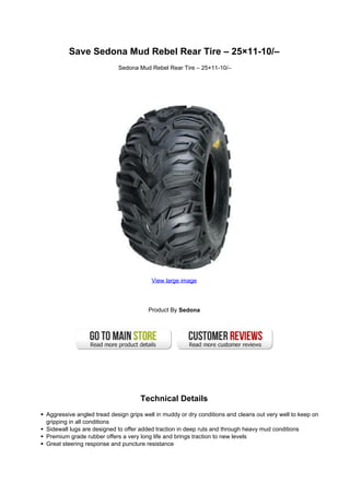 Save Sedona Mud Rebel Rear Tire – 25×11-10/–
                           Sedona Mud Rebel Rear Tire – 25×11-10/–




                                        View large image




                                      Product By Sedona




                                    Technical Details
Aggressive angled tread design grips well in muddy or dry conditions and cleans out very well to keep on
gripping in all conditions
Sidewall lugs are designed to offer added traction in deep ruts and through heavy mud conditions
Premium grade rubber offers a very long life and brings traction to new levels
Great steering response and puncture resistance
 