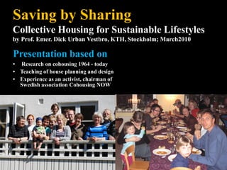 Saving by Sharing
Collective Housing for Sustainable Lifestyles
by Prof. Emer. Dick Urban Vestbro, KTH, Stockholm; March2010

Presentation based on
• Research on cohousing 1964 - today
• Teaching of house planning and design
• Experience as an activist, chairman of
  Swedish association Cohousing NOW
 
