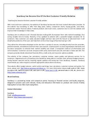 SaveSouq has Become One Of the Best Customer Friendly Websites
SaveSouq has become the best customer friendly website.
With more and more customers, the website of SaveSouq has become the most trusted information provider. As
the website has everything to offer from blog posts, videos, comparison charts, buying guides, auto deals,
investment and/or financial advice, financial products and much more; customers love to visit the website and
improve their knowledge in these areas.
SaveSouq aims to enhance user’s financial decision-making skills & empower them with market knowledge, thus
saving valuable time & money. Recently, it has updated its website with a powerful budget calculator for its
customers. Now customers can easily calculate budget and loan rates with the help of an advanced tool. It will
simplify the problems of the users and help them at the critical stage of loan borrowing in UAE.
They collect the information displayed on the site from a variety of sources, including directly from the providers,
printed materials, and websites and from their own research. SaveSouq aims to assist organizations like banks and
insurance companies to enhance their market visibility and create a transparent medium of information and
communication. Customers can even compare credit cards, Islamic bank accounts and loans in Dubai and UAE. The
company provides details about best financial offers, credit cards, and insurance options available.
The website of the company has calculators, customer reviews, savers guides and glossary section for its
customers. Registered users of SaveSouq also benefit by being able to maintain their personal budget planners;
saving favorite searches and by receiving regular updates and saving tips from SaveSouq. However, SaveSouq
recommends you make enquiries and seek appropriate advice where necessary.
The website offers budget planner, useful articles and blogs, loan calculators, customer reviews and guides. For
more, please visit: http://www.savesouq.com/about_us. For more information about credit cards in UAE, home
insurance UAE, health insurance UAE, auto loan in UAE, home loan in UAE, personal loans in UAE, etc, please visit:
http://www.savesouq.com/
About SaveSouq:
SaveSouq is a pioneering review and comparison portal, focusing on financial services and loyalty programs,
designed to provide users with relevant, timely and exhaustive information on products and services thereby
helping them to Save More by Knowing More.
Contact Information:
SaveSouq
Email: info@savesouq.com
Website: http://www.savesouq.com/
 