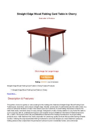 Straight Edge Wood Folding Card Table in Cherry
                                              Best seller of Produce




                                        Click image for Large Image




                                        Rating:           (out of reviews)

Straight Edge Wood Folding Card Table in Cherry Feature Products

       Straight Edge Wood Folding Card Table in Cherry

Read More…


 Description & Features

The perfect choice for games or extra seating for the holidays the Stakmore Straight Edge Wood Folding Card
Table boasts clean lines and a classic straight edge. Sturdily constructed of solid hardwoods this table comes in a
choice of attractive finishes to match most decors and color schemes. A steel folding mechanism ensures the
table folds easily and stows away for easy storage. Designed to make a handy addition to any home this table is
sure to impress with its understated elegance and versatile function.Additional Information:Folded dimensions:
32L x 32W x 3H inchesComes fully assembledAbout StakmoreThe leading manufacturer of unique folding
products since 1922 Stakmore has built a reputation for producing quality furniture that provides lasting versatile
function. Utilizing the original patented folding mechanisms and chair designs as a base Stakmore produces
folding products that complement the permanent furniture found in residential homes and commercial
 
