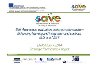 This project has been f unded with support f rom the European Commission
under the ERASMUS+ Programme. This publication ref lects the v iews only of
the author, and the Commission cannot be held responsible f or any use
which may be made of the inf ormation contained therein
www.saveproject.it
Self	 Awareness,	 evaluation	 and	 motivation	 system
Enhancing	 learning	 and	 integration	 and	 contrast
ELS	 and	 NEET
ERASMUS	 +	 2014
Strategic	 Partnership	 Project
 
