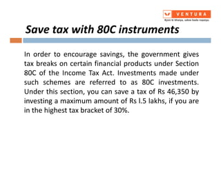In order to encourage savings, the government gives
tax breaks on certain financial products under Section
80C of the Income Tax Act. Investments made under
such schemes are referred to as 80C investments.
Save tax with 80C instruments
such schemes are referred to as 80C investments.
Under this section, you can save a tax of Rs 46,350 by
investing a maximum amount of Rs l.5 lakhs, if you are
in the highest tax bracket of 30%.
 