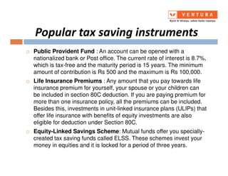 Popular tax saving instruments
Public Provident Fund : An account can be opened with a
nationalized bank or Post office. The current rate of interest is 8.7%,
which is tax-free and the maturity period is 15 years. The minimum
amount of contribution is Rs 500 and the maximum is Rs 100,000.
Life Insurance Premiums : Any amount that you pay towards life
insurance premium for yourself, your spouse or your children caninsurance premium for yourself, your spouse or your children can
be included in section 80C deduction. If you are paying premium for
more than one insurance policy, all the premiums can be included.
Besides this, investments in unit-linked insurance plans (ULIPs) that
offer life insurance with benefits of equity investments are also
eligible for deduction under Section 80C.
Equity-Linked Savings Scheme: Mutual funds offer you specially-
created tax saving funds called ELSS. These schemes invest your
money in equities and it is locked for a period of three years.
 